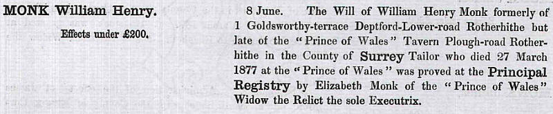 The Will of William Henry Monk formerly of 1 Goldsworthy terrace, Deptford Lower Road Rotherhithe but late of the "Prince of Wales" Tavern Plough road, Rotherhithe in the County of Surrey, Tailor who died 27 March 1877 at the "Prince of Wales"  was proved at the Principal Registry by Elizabeth Monk of the "Prince of Wales" Widow of the Relict the sole Executrix.